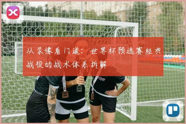 从录像看门道：世界杯预选赛经典战役的战术体系拆解