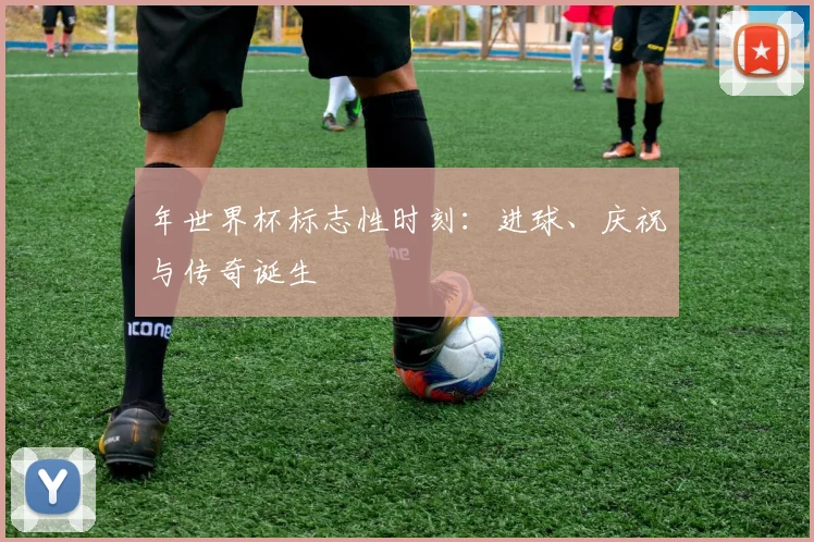 年世界杯标志性时刻：进球、庆祝与传奇诞生