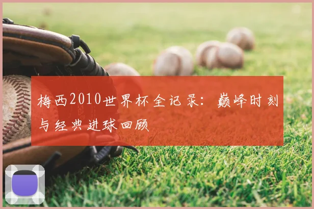 梅西2010世界杯全记录:巅峰时刻与经典进球回顾