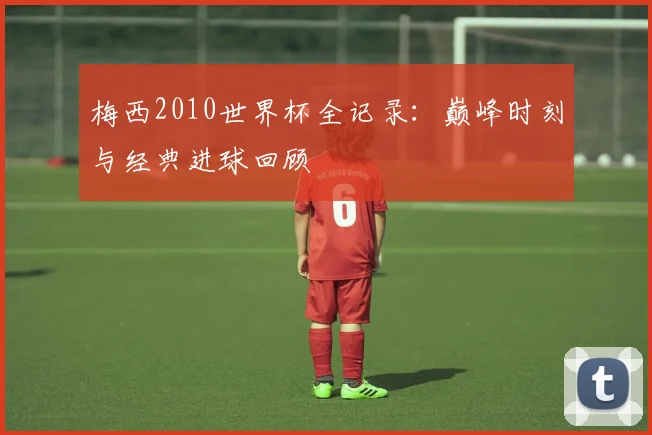 梅西2010世界杯全记录:巅峰时刻与经典进球回顾