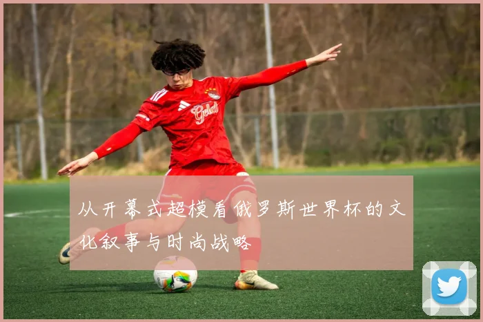 从开幕式超模看俄罗斯世界杯的文化叙事与时尚战略
