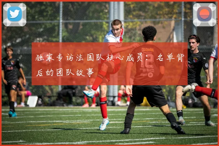 独家专访法国队核心成员：名单背后的团队故事