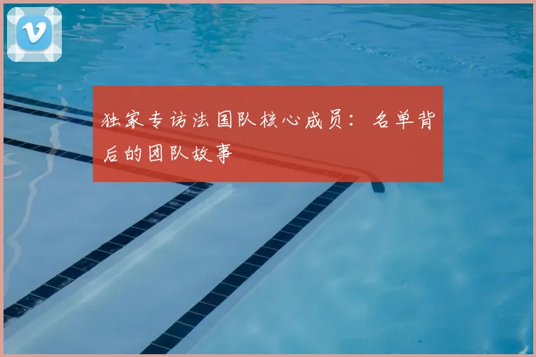 独家专访法国队核心成员：名单背后的团队故事