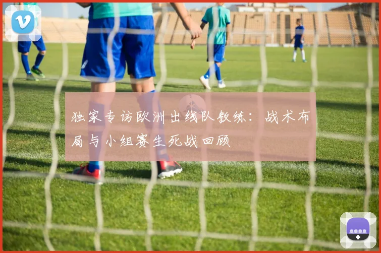 独家专访欧洲出线队教练:战术布局与小组赛生死战回顾