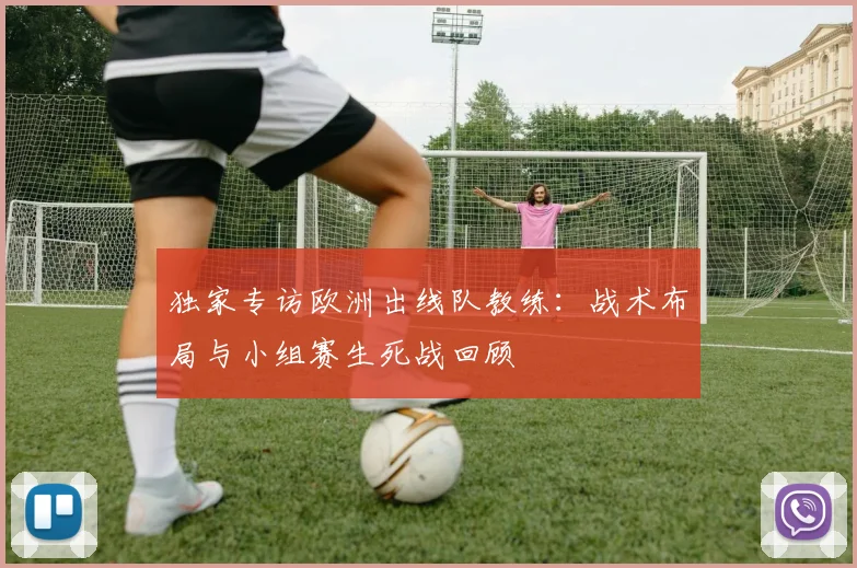 独家专访欧洲出线队教练:战术布局与小组赛生死战回顾