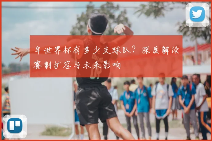 年世界杯有多少支球队？深度解读赛制扩容与未来影响