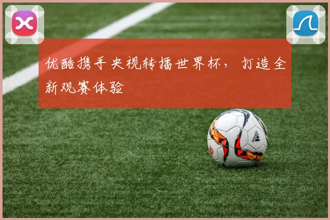 优酷携手央视转播世界杯，打造全新观赛体验