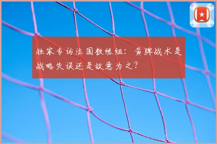 独家专访法国教练组：黄牌战术是战略失误还是故意为之？