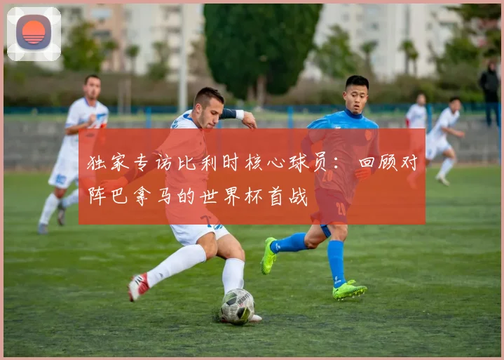 独家专访比利时核心球员:回顾对阵巴拿马的世界杯首战