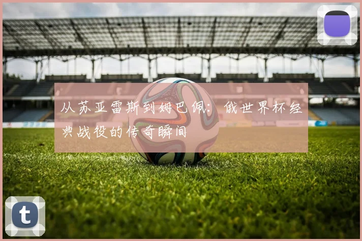 从苏亚雷斯到姆巴佩:俄世界杯经典战役的传奇瞬间