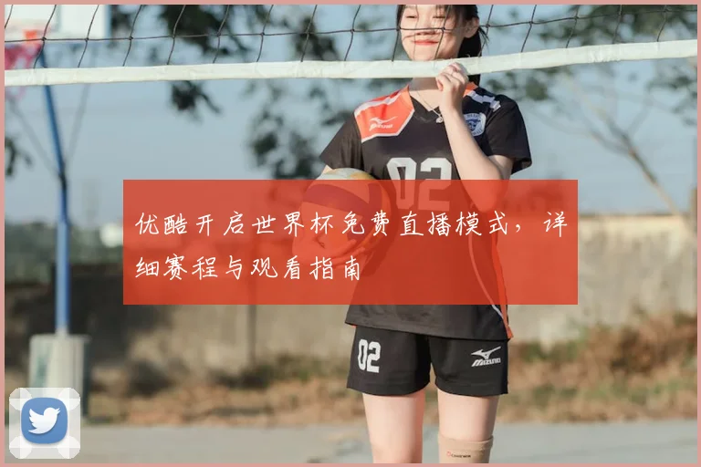 优酷开启世界杯免费直播模式，详细赛程与观看指南