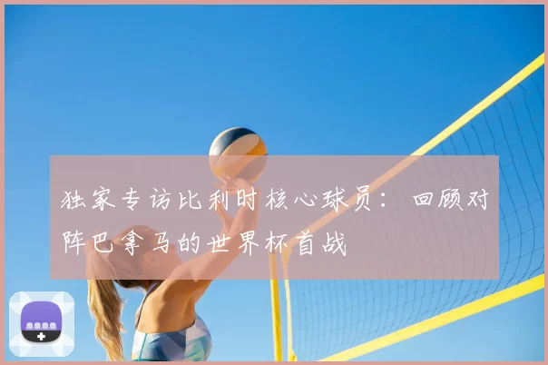 独家专访比利时核心球员:回顾对阵巴拿马的世界杯首战