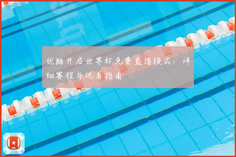 优酷开启世界杯免费直播模式，详细赛程与观看指南